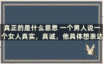 真正的是什么意思 一个男人说一个女人真实，真诚，他具体想表达什么意思